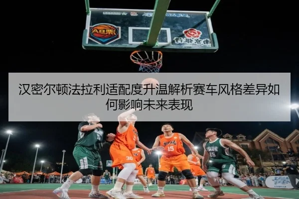 汉密尔顿法拉利适配度升温解析赛车风格差异如何影响未来表现