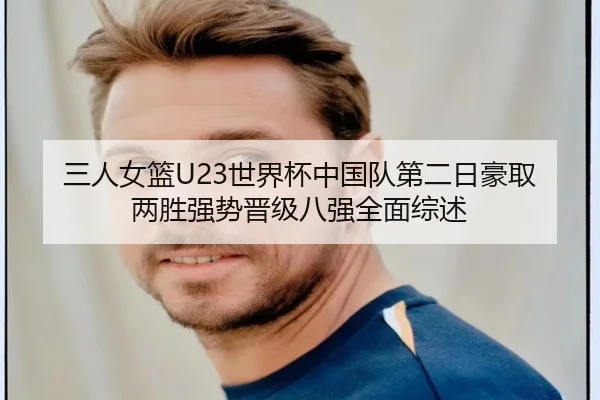 三人女篮U23世界杯中国队第二日豪取两胜强势晋级八强全面综述